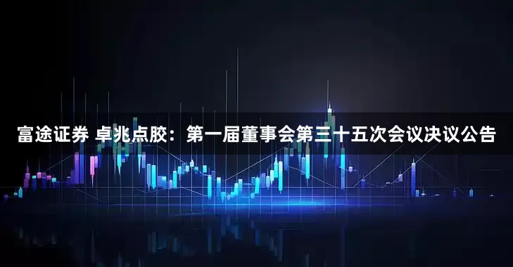 富途证券 卓兆点胶：第一届董事会第三十五次会议决议公告