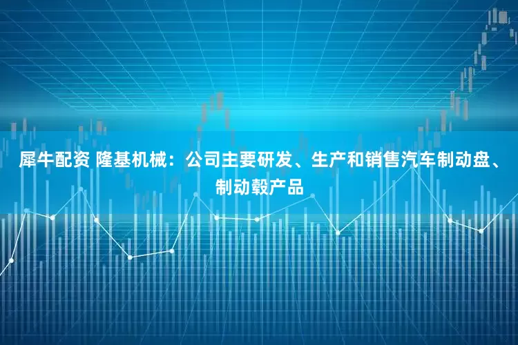 犀牛配资 隆基机械：公司主要研发、生产和销售汽车制动盘、制动毂产品