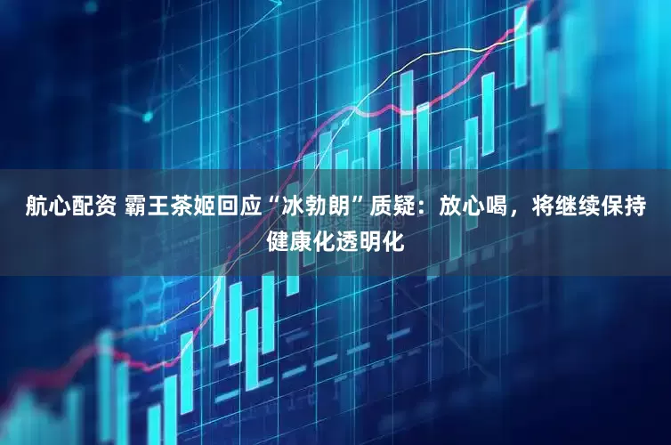 航心配资 霸王茶姬回应“冰勃朗”质疑：放心喝，将继续保持健康化透明化