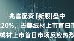 兆富配资 [新股]盘中一度涨超220%，古麒绒材上市首日市场反应热烈