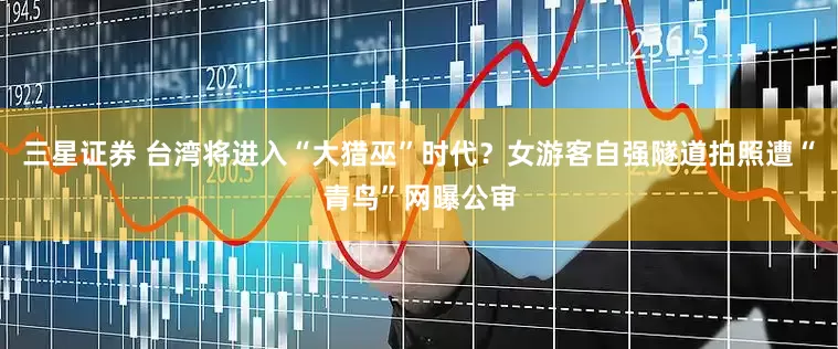 三星证券 台湾将进入“大猎巫”时代？女游客自强隧道拍照遭“青鸟”网曝公审