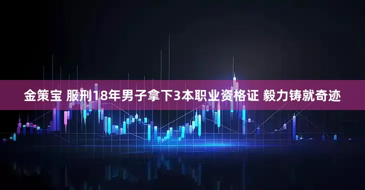 金策宝 服刑18年男子拿下3本职业资格证 毅力铸就奇迹