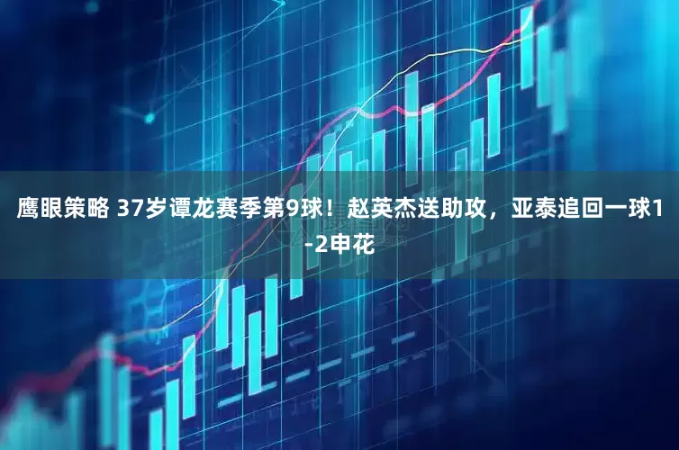 鹰眼策略 37岁谭龙赛季第9球！赵英杰送助攻，亚泰追回一球1-2申花