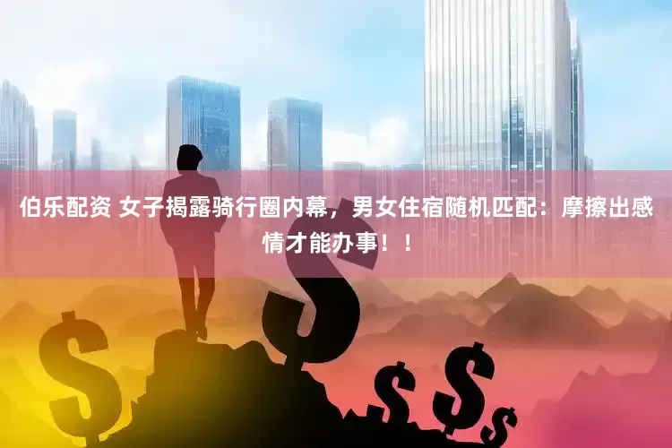 伯乐配资 女子揭露骑行圈内幕，男女住宿随机匹配：摩擦出感情才能办事！！