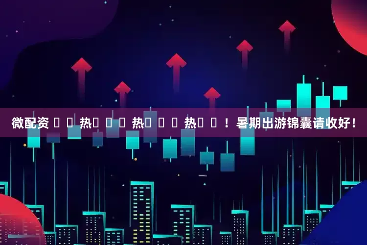 微配资 ҈ 热 ҈ 热 ҈ 热 ҈！暑期出游锦囊请收好！