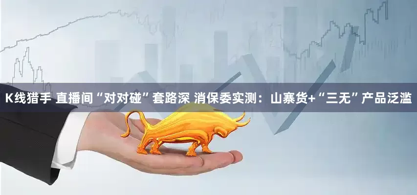 K线猎手 直播间“对对碰”套路深 消保委实测：山寨货+“三无”产品泛滥