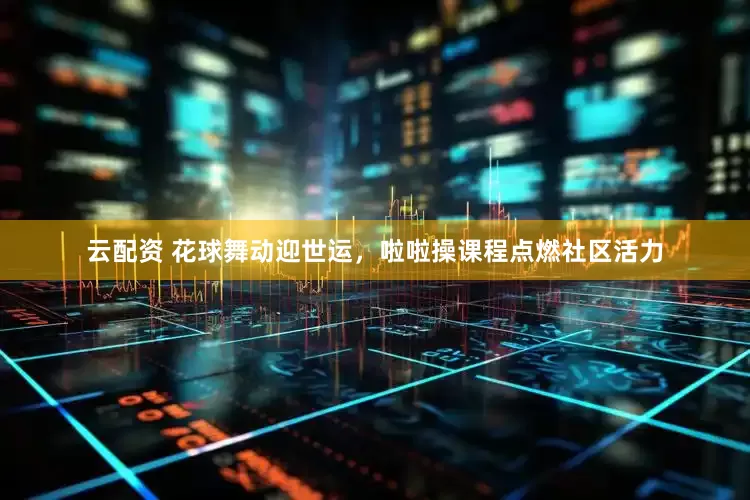 云配资 花球舞动迎世运，啦啦操课程点燃社区活力