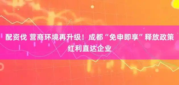 配资伐 营商环境再升级！成都“免申即享”释放政策红利直达企业