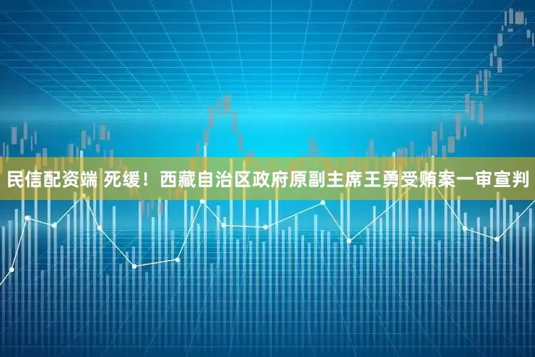 民信配资端 死缓！西藏自治区政府原副主席王勇受贿案一审宣判