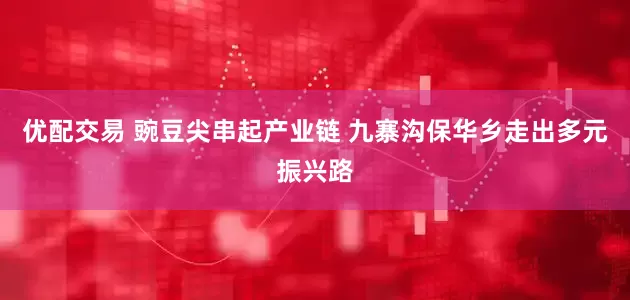 优配交易 豌豆尖串起产业链 九寨沟保华乡走出多元振兴路