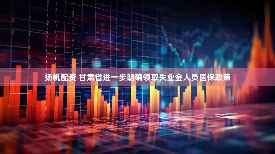 扬帆配资 甘肃省进一步明确领取失业金人员医保政策