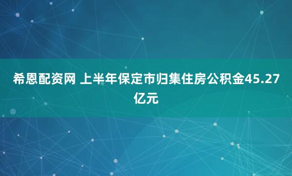 希恩配资网 上半年保定市归集住房公积金45.27亿元