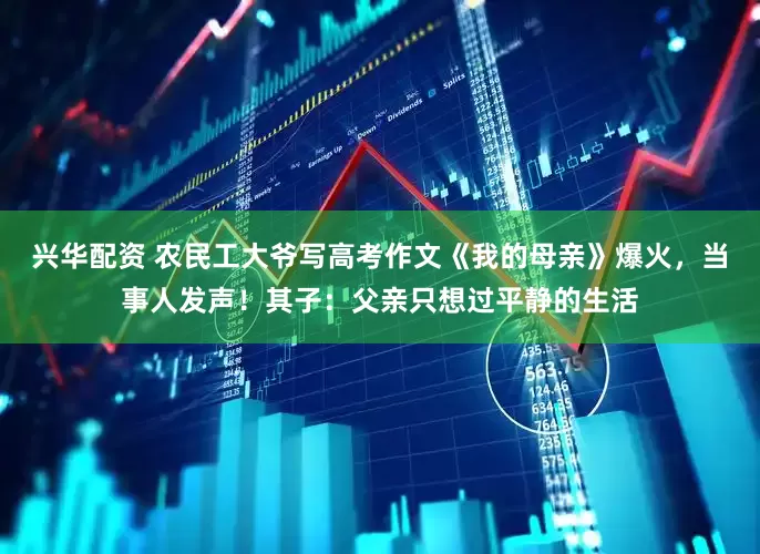 兴华配资 农民工大爷写高考作文《我的母亲》爆火，当事人发声！其子：父亲只想过平静的生活