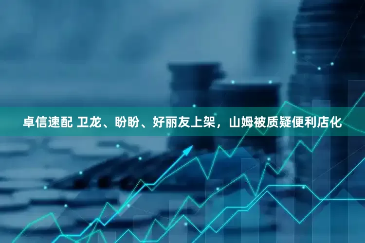 卓信速配 卫龙、盼盼、好丽友上架，山姆被质疑便利店化