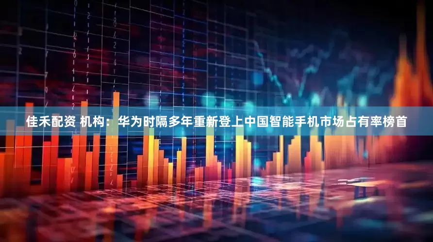 佳禾配资 机构：华为时隔多年重新登上中国智能手机市场占有率榜首