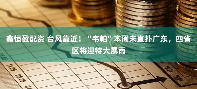 鑫恒盈配资 台风靠近！“韦帕”本周末直扑广东，四省区将迎特大暴雨