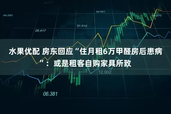 水果优配 房东回应“住月租6万甲醛房后患病”：或是租客自购家具所致