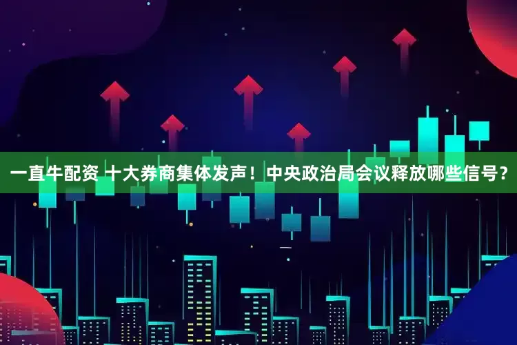 一直牛配资 十大券商集体发声！中央政治局会议释放哪些信号？