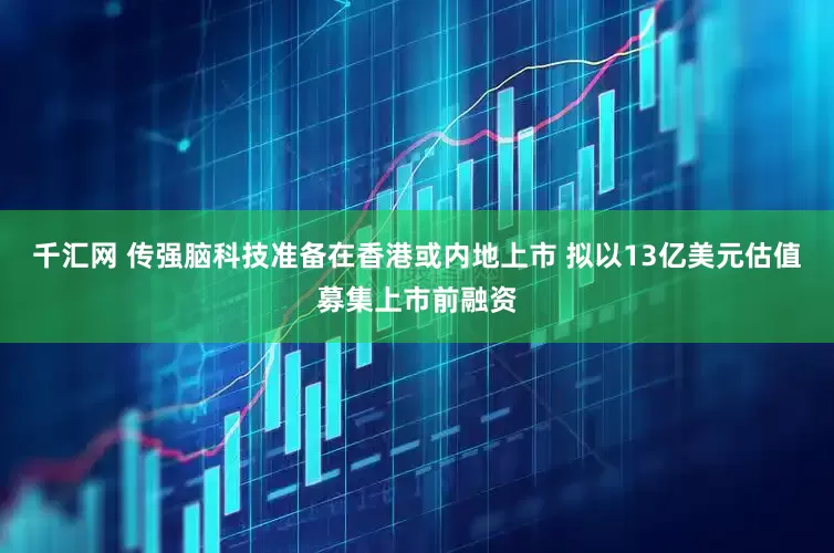 千汇网 传强脑科技准备在香港或内地上市 拟以13亿美元估值募集上市前融资