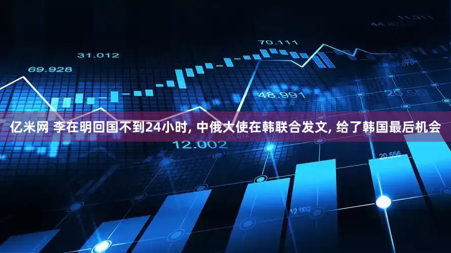 亿米网 李在明回国不到24小时, 中俄大使在韩联合发文, 给了韩国最后机会