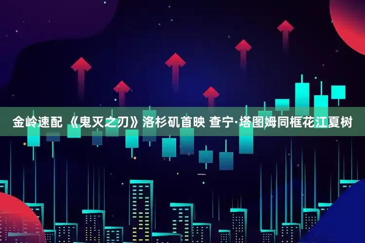 金岭速配 《鬼灭之刃》洛杉矶首映 查宁·塔图姆同框花江夏树