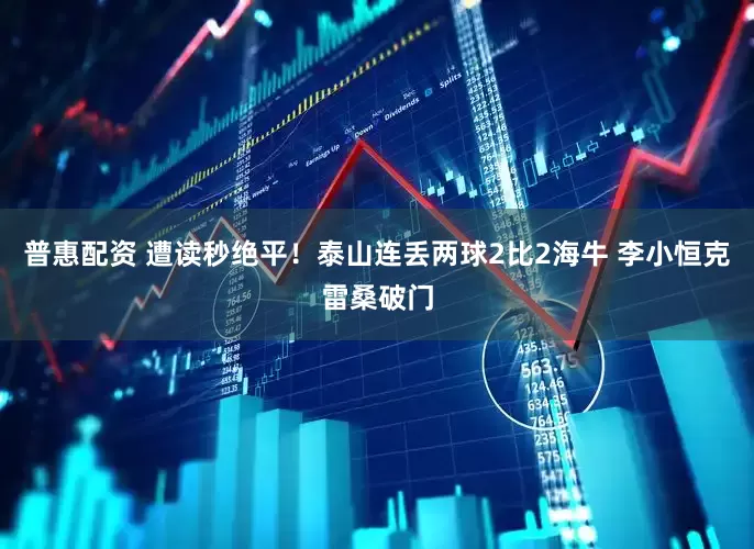 普惠配资 遭读秒绝平！泰山连丢两球2比2海牛 李小恒克雷桑破门