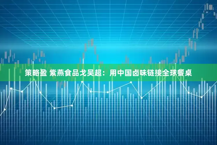 策略盈 紫燕食品戈吴超：用中国卤味链接全球餐桌