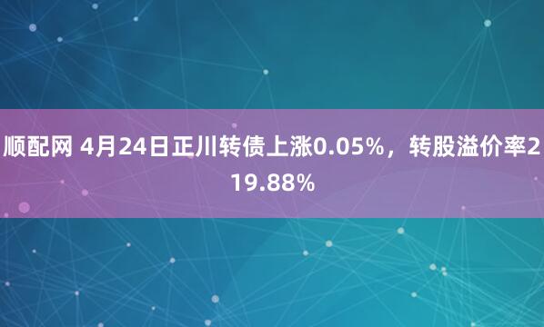 顺配网 4月24日正川转债上涨0.05%，转股溢价率219.88%