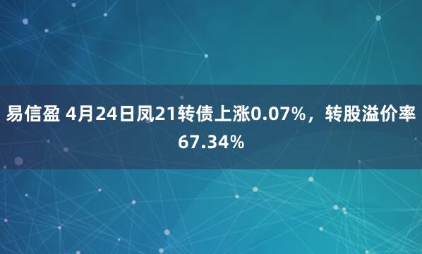 易信盈 4月24日凤21转债上涨0.07%，转股溢价率67.34%
