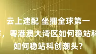 云上速配 坐拥全球第一科技集群，粤港澳大湾区如何稳站科创潮头？